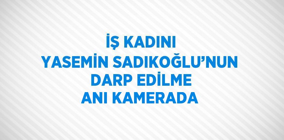 İŞ KADINI YASEMİN SADIKOĞLU’NUN DARP EDİLME ANI KAMERADA