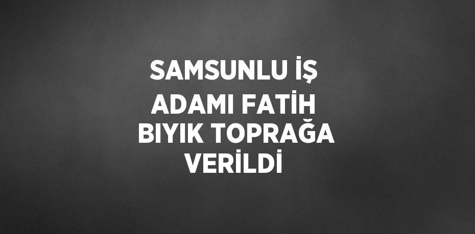 SAMSUNLU İŞ ADAMI FATİH BIYIK TOPRAĞA VERİLDİ