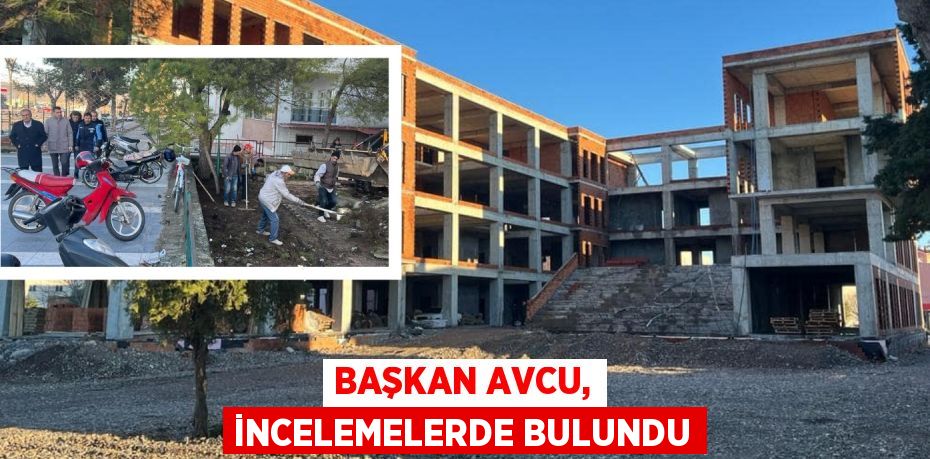 BAŞKAN AVCU, İNCELEMELERDE BULUNDU