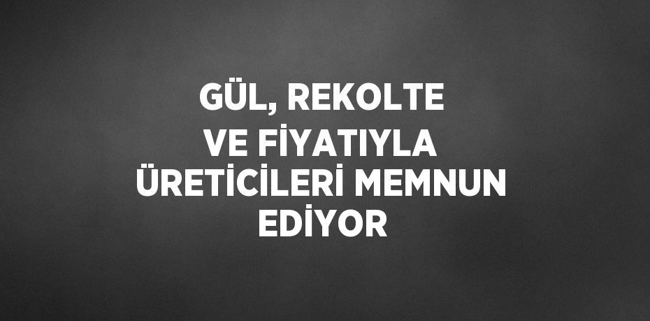 GÜL, REKOLTE VE FİYATIYLA ÜRETİCİLERİ MEMNUN EDİYOR