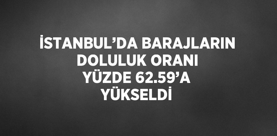 İSTANBUL’DA BARAJLARIN DOLULUK ORANI YÜZDE 62.59’A YÜKSELDİ