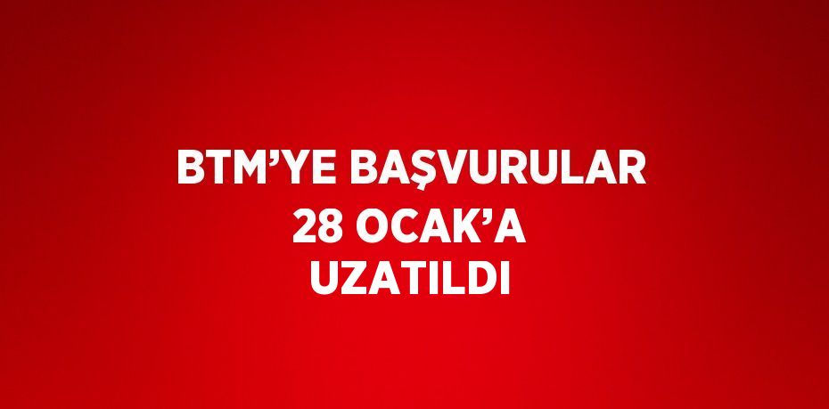 BTM’YE BAŞVURULAR 28 OCAK’A UZATILDI