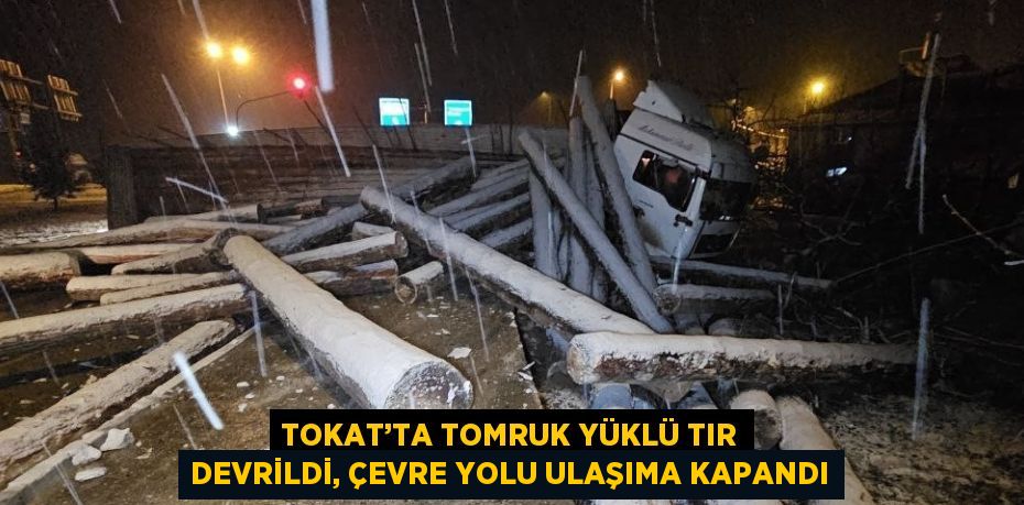 TOKAT’TA TOMRUK YÜKLÜ TIR DEVRİLDİ, ÇEVRE YOLU ULAŞIMA KAPANDI