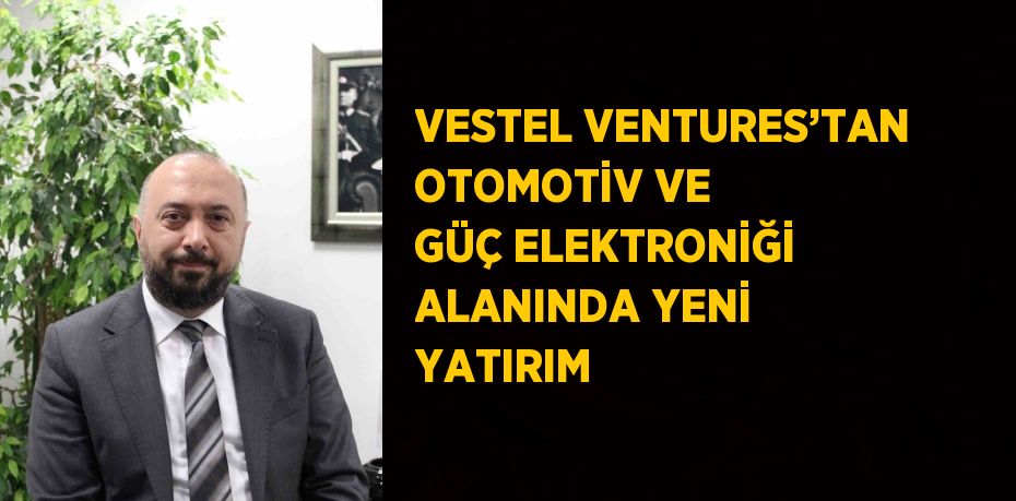 VESTEL VENTURES’TAN OTOMOTİV VE GÜÇ ELEKTRONİĞİ ALANINDA YENİ YATIRIM