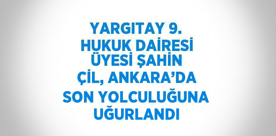 YARGITAY 9. HUKUK DAİRESİ ÜYESİ ŞAHİN ÇİL, ANKARA’DA SON YOLCULUĞUNA UĞURLANDI