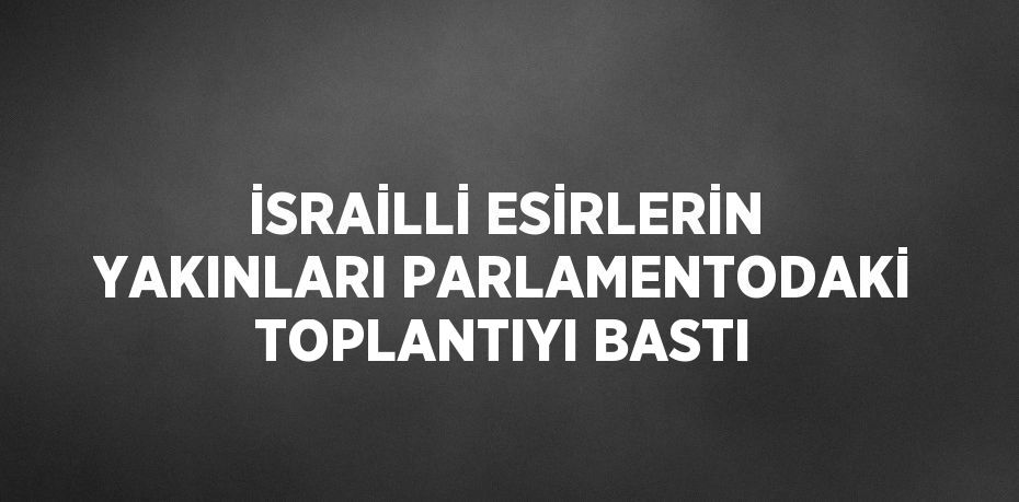 İSRAİLLİ ESİRLERİN YAKINLARI PARLAMENTODAKİ TOPLANTIYI BASTI