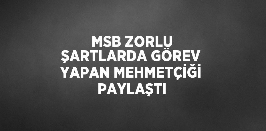 MSB ZORLU ŞARTLARDA GÖREV YAPAN MEHMETÇİĞİ PAYLAŞTI