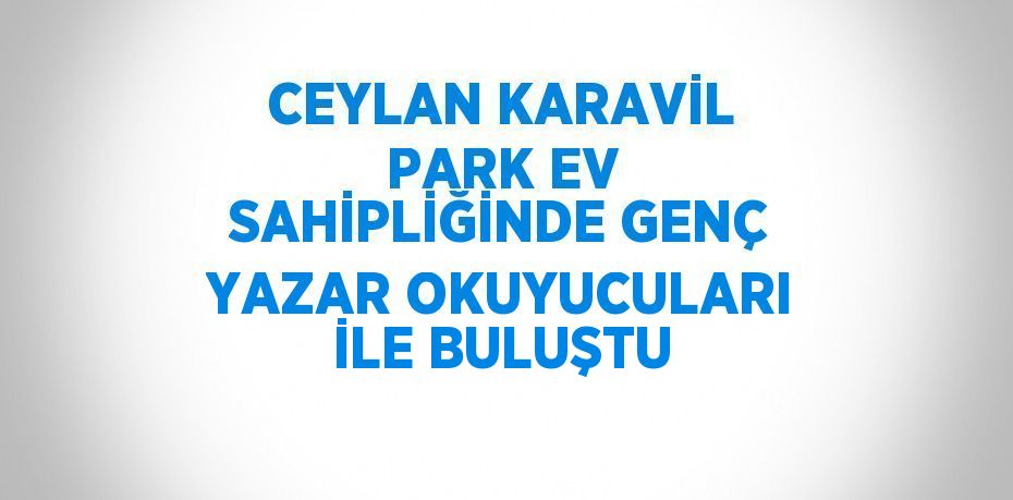 CEYLAN KARAVİL PARK EV SAHİPLİĞİNDE GENÇ YAZAR OKUYUCULARI İLE BULUŞTU