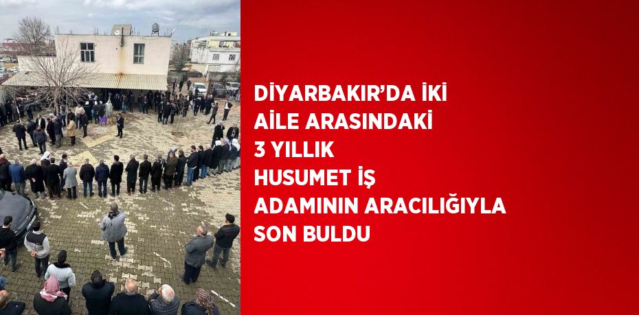 DİYARBAKIR’DA İKİ AİLE ARASINDAKİ 3 YILLIK HUSUMET İŞ ADAMININ ARACILIĞIYLA SON BULDU