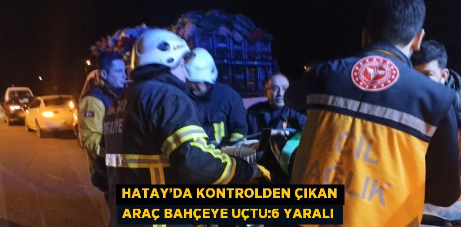 HATAY’DA KONTROLDEN ÇIKAN ARAÇ BAHÇEYE UÇTU:6 YARALI