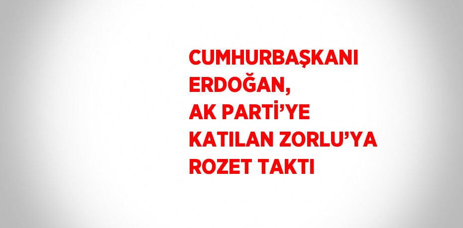 CUMHURBAŞKANI ERDOĞAN, AK PARTİ’YE KATILAN ZORLU’YA ROZET TAKTI