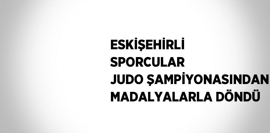 ESKİŞEHİRLİ SPORCULAR JUDO ŞAMPİYONASINDAN MADALYALARLA DÖNDÜ