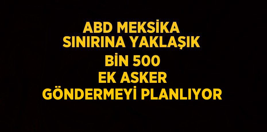ABD MEKSİKA SINIRINA YAKLAŞIK BİN 500 EK ASKER GÖNDERMEYİ PLANLIYOR