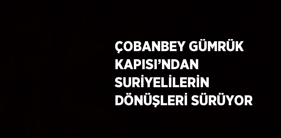 ÇOBANBEY GÜMRÜK KAPISI’NDAN SURİYELİLERİN DÖNÜŞLERİ SÜRÜYOR