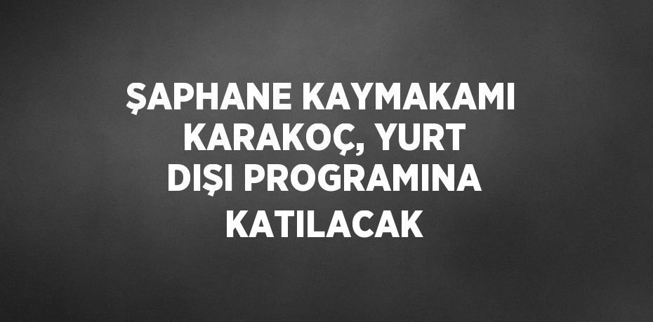 ŞAPHANE KAYMAKAMI KARAKOÇ, YURT DIŞI PROGRAMINA KATILACAK