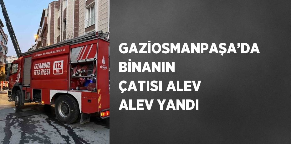 GAZİOSMANPAŞA’DA BİNANIN ÇATISI ALEV ALEV YANDI