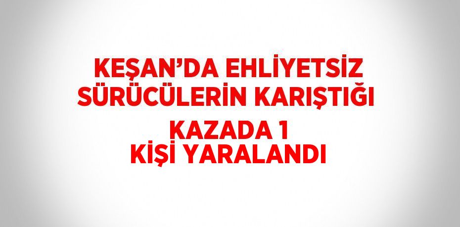 KEŞAN’DA EHLİYETSİZ SÜRÜCÜLERİN KARIŞTIĞI KAZADA 1 KİŞİ YARALANDI