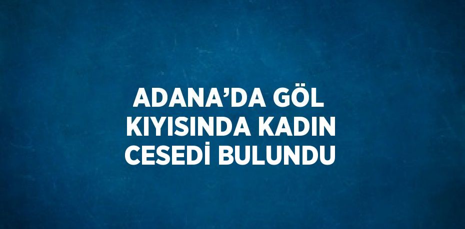 ADANA’DA GÖL KIYISINDA KADIN CESEDİ BULUNDU