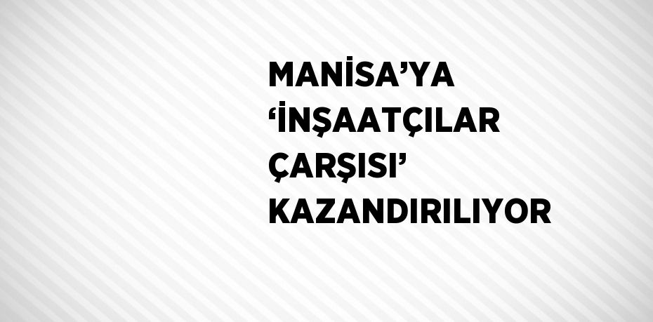 MANİSA’YA ‘İNŞAATÇILAR ÇARŞISI’ KAZANDIRILIYOR