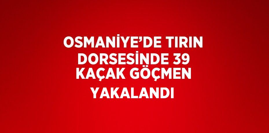 OSMANİYE’DE TIRIN DORSESİNDE 39 KAÇAK GÖÇMEN YAKALANDI