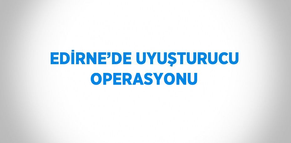 EDİRNE’DE UYUŞTURUCU OPERASYONU