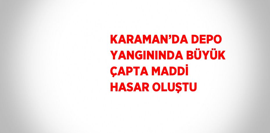 KARAMAN’DA DEPO YANGININDA BÜYÜK ÇAPTA MADDİ HASAR OLUŞTU