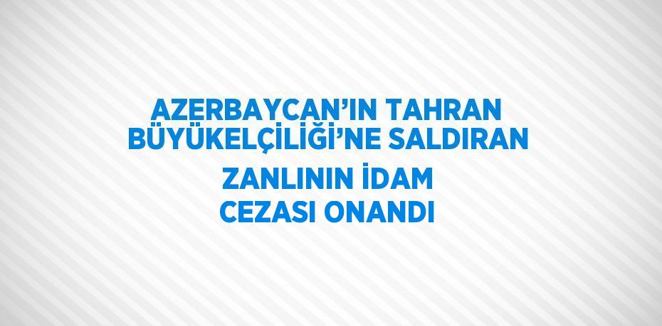 AZERBAYCAN’IN TAHRAN BÜYÜKELÇİLİĞİ’NE SALDIRAN ZANLININ İDAM CEZASI ONANDI
