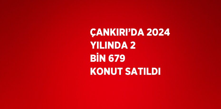 ÇANKIRI’DA 2024 YILINDA 2 BİN 679 KONUT SATILDI