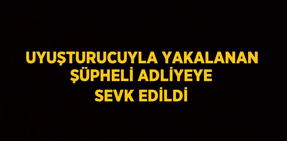 UYUŞTURUCUYLA YAKALANAN ŞÜPHELİ ADLİYEYE SEVK EDİLDİ