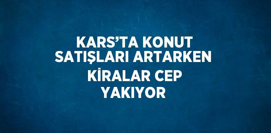 KARS’TA KONUT SATIŞLARI ARTARKEN KİRALAR CEP YAKIYOR