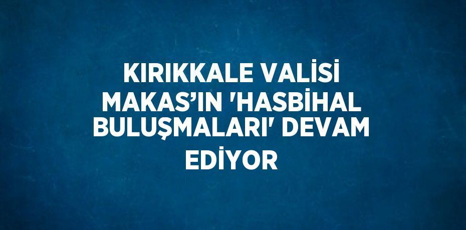 KIRIKKALE VALİSİ MAKAS’IN 'HASBİHAL BULUŞMALARI' DEVAM EDİYOR