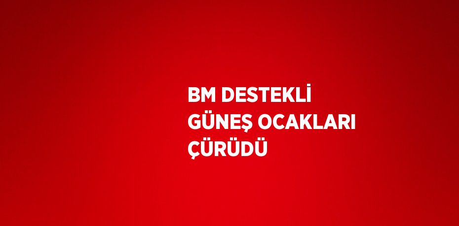 BM DESTEKLİ GÜNEŞ OCAKLARI ÇÜRÜDÜ