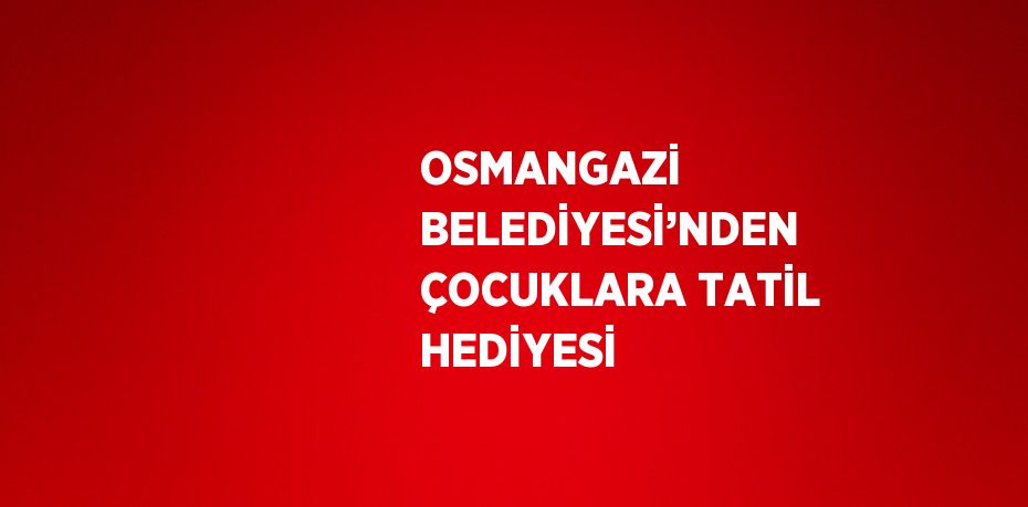 OSMANGAZİ BELEDİYESİ’NDEN ÇOCUKLARA TATİL HEDİYESİ