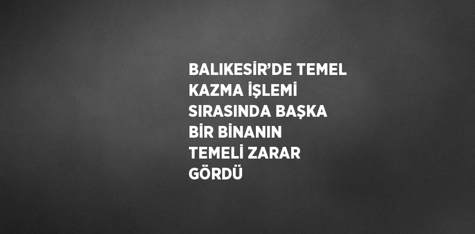 BALIKESİR’DE TEMEL KAZMA İŞLEMİ SIRASINDA BAŞKA BİR BİNANIN TEMELİ ZARAR GÖRDÜ