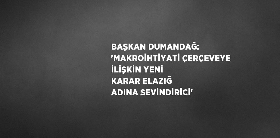 BAŞKAN DUMANDAĞ: 'MAKROİHTİYATİ ÇERÇEVEYE İLİŞKİN YENİ KARAR ELAZIĞ ADINA SEVİNDİRİCİ'