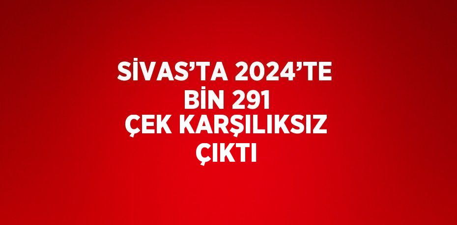 SİVAS’TA 2024’TE BİN 291 ÇEK KARŞILIKSIZ ÇIKTI