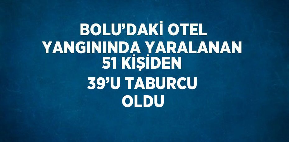 BOLU’DAKİ OTEL YANGININDA YARALANAN 51 KİŞİDEN 39’U TABURCU OLDU