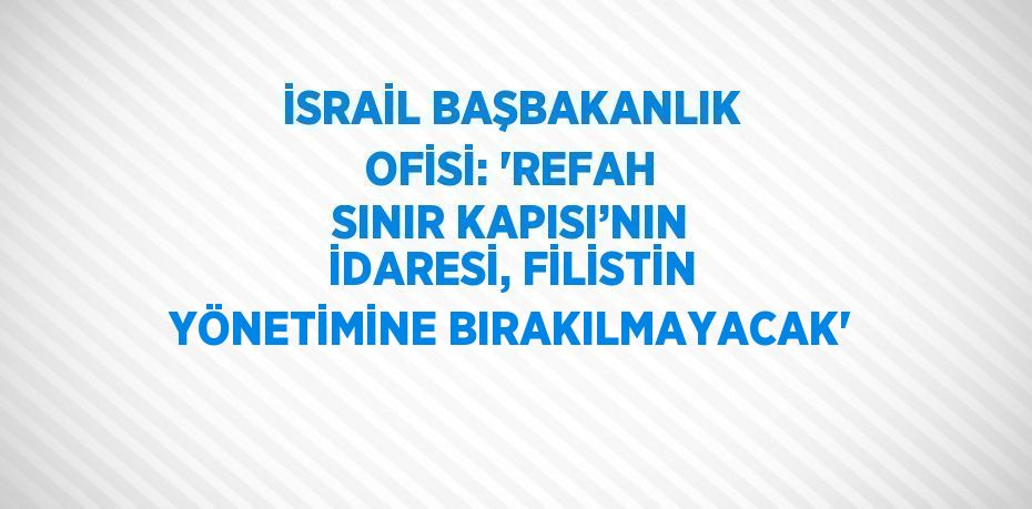 İSRAİL BAŞBAKANLIK OFİSİ: 'REFAH SINIR KAPISI’NIN İDARESİ, FİLİSTİN YÖNETİMİNE BIRAKILMAYACAK'