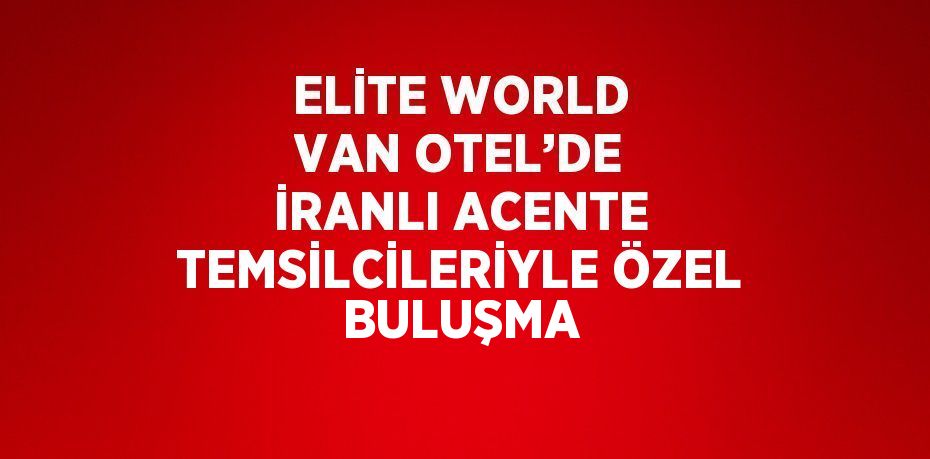 ELİTE WORLD VAN OTEL’DE İRANLI ACENTE TEMSİLCİLERİYLE ÖZEL BULUŞMA