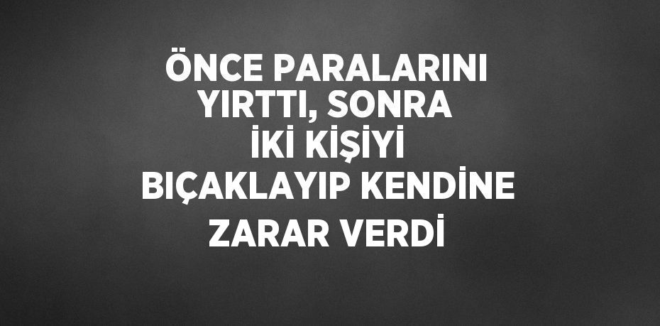 ÖNCE PARALARINI YIRTTI, SONRA İKİ KİŞİYİ BIÇAKLAYIP KENDİNE ZARAR VERDİ