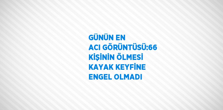 GÜNÜN EN ACI GÖRÜNTÜSÜ:66 KİŞİNİN ÖLMESİ KAYAK KEYFİNE ENGEL OLMADI