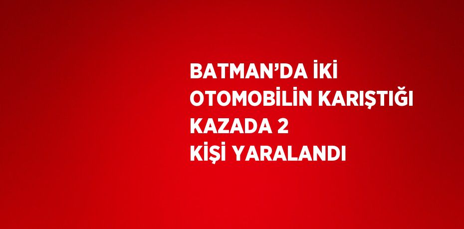 BATMAN’DA İKİ OTOMOBİLİN KARIŞTIĞI KAZADA 2 KİŞİ YARALANDI