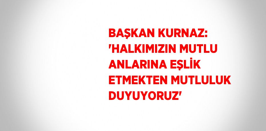 BAŞKAN KURNAZ: 'HALKIMIZIN MUTLU ANLARINA EŞLİK ETMEKTEN MUTLULUK DUYUYORUZ'