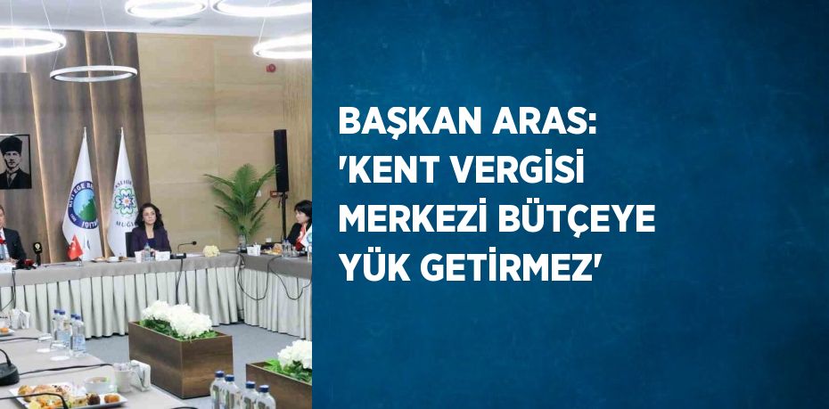 BAŞKAN ARAS: 'KENT VERGİSİ MERKEZİ BÜTÇEYE YÜK GETİRMEZ'