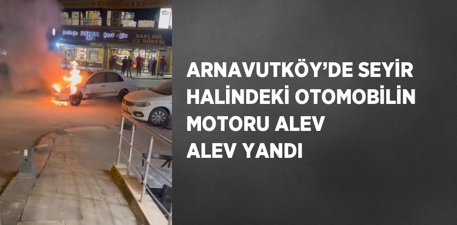 ARNAVUTKÖY’DE SEYİR HALİNDEKİ OTOMOBİLİN MOTORU ALEV ALEV YANDI