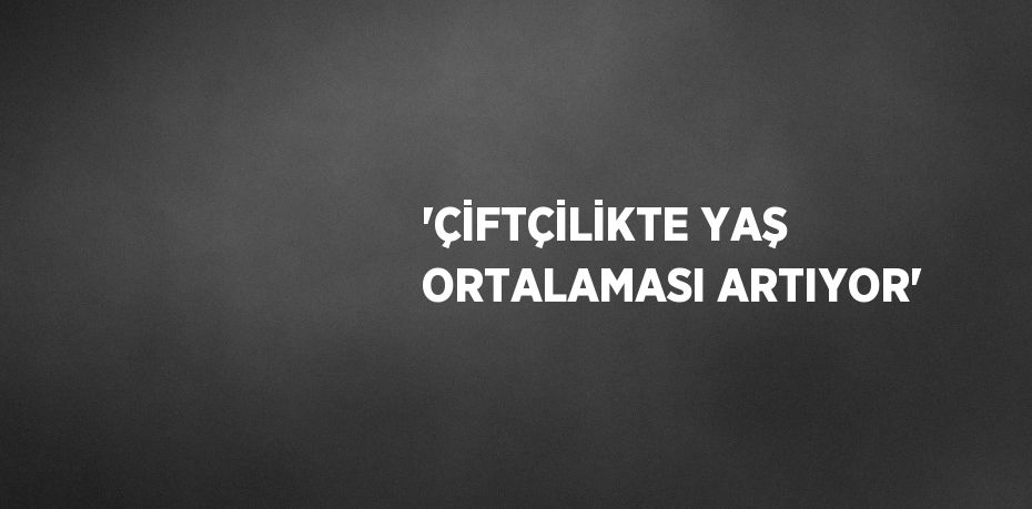 'ÇİFTÇİLİKTE YAŞ ORTALAMASI ARTIYOR'