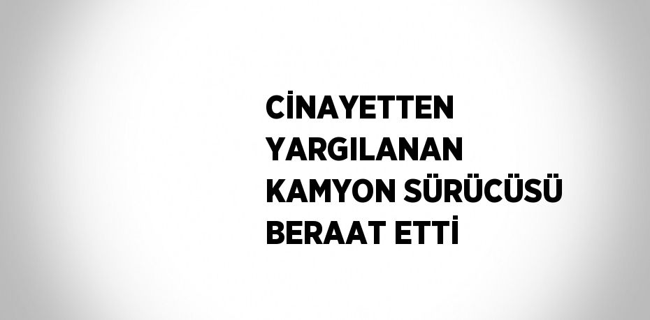 CİNAYETTEN YARGILANAN KAMYON SÜRÜCÜSÜ BERAAT ETTİ