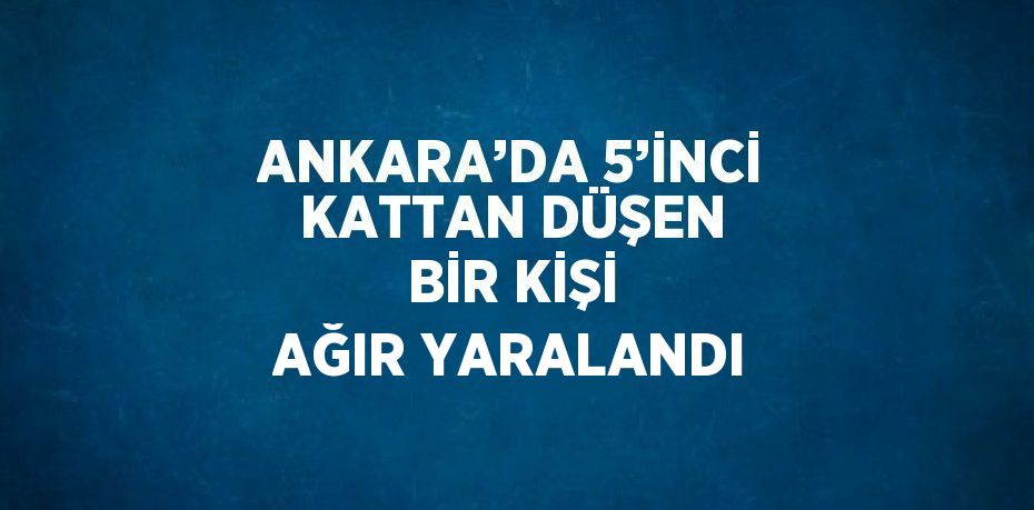 ANKARA’DA 5’İNCİ KATTAN DÜŞEN BİR KİŞİ AĞIR YARALANDI