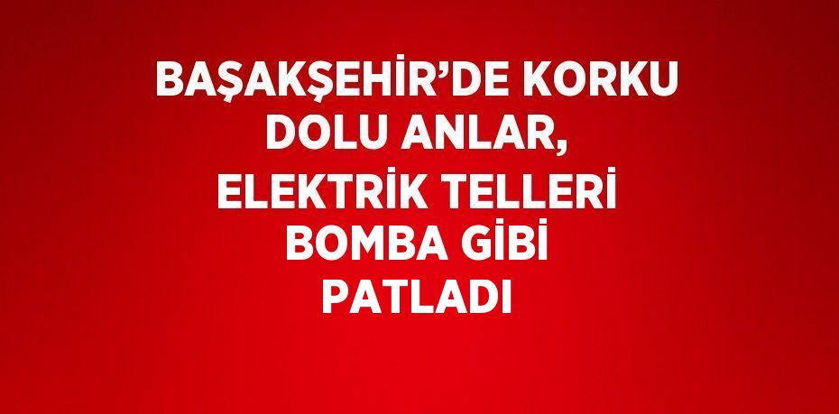 BAŞAKŞEHİR’DE KORKU DOLU ANLAR, ELEKTRİK TELLERİ BOMBA GİBİ PATLADI