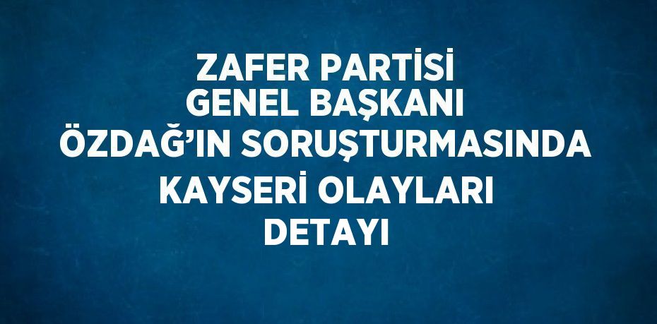 ZAFER PARTİSİ GENEL BAŞKANI ÖZDAĞ’IN SORUŞTURMASINDA KAYSERİ OLAYLARI DETAYI